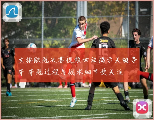 女排欧冠决赛视频回放揭示关键争夺 夺冠过程与战术细节受关注