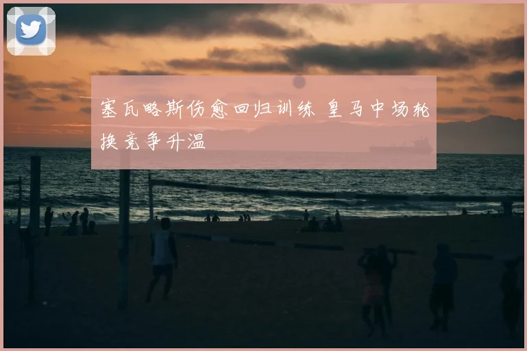 塞瓦略斯伤愈回归训练 皇马中场轮换竞争升温