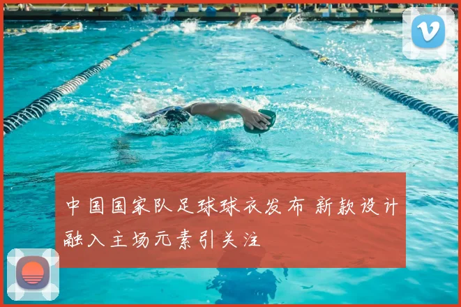 中国国家队足球球衣发布 新款设计融入主场元素引关注