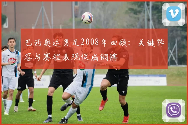 巴西奥运男足2008年回顾:关键阵容与赛程表现促成铜牌