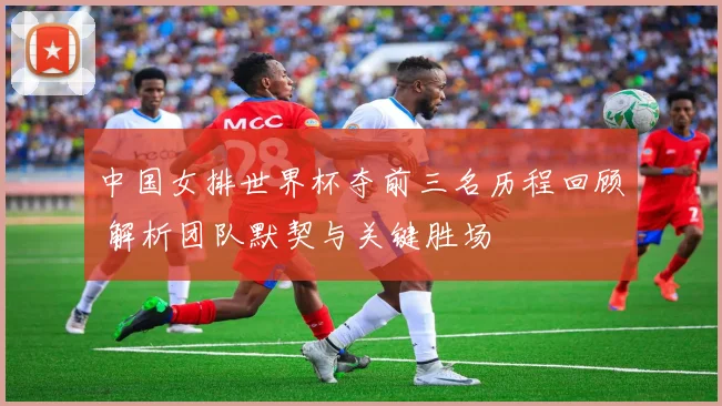 中国女排世界杯夺前三名历程回顾 解析团队默契与关键胜场