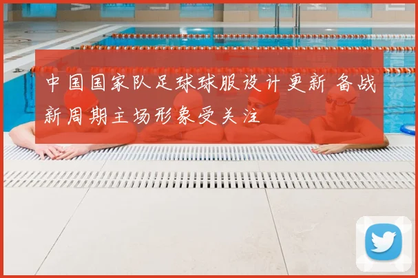 中国国家队足球球服设计更新 备战新周期主场形象受关注