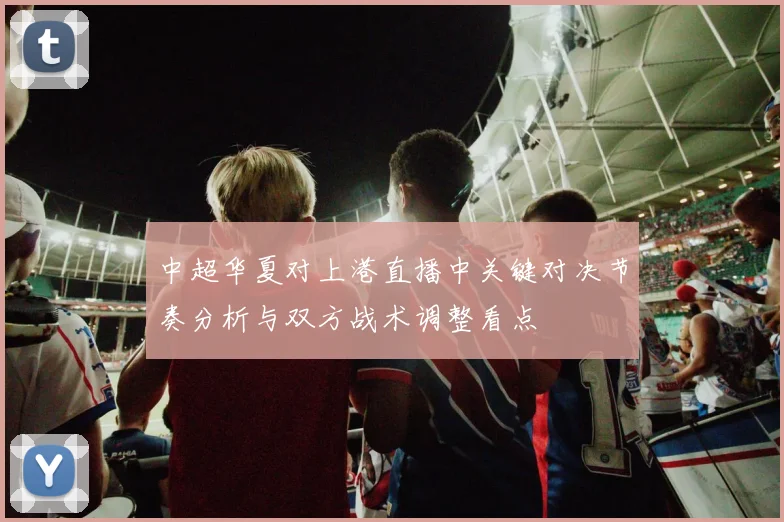 中超华夏对上港直播中关键对决节奏分析与双方战术调整看点