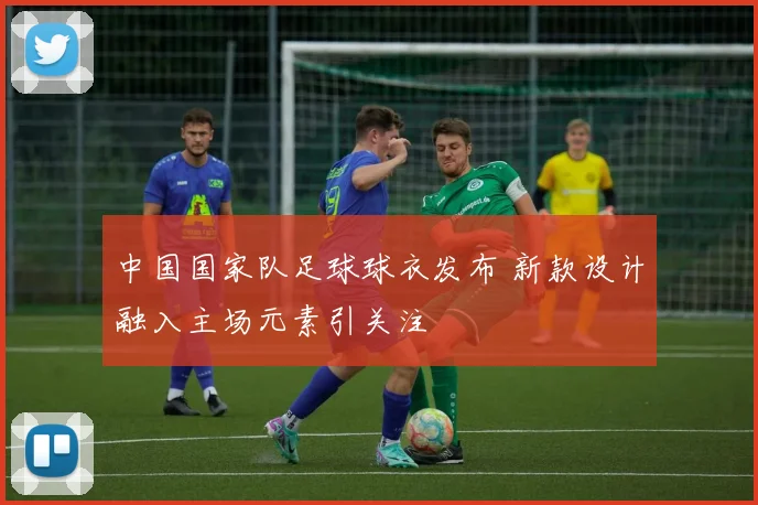 中国国家队足球球衣发布 新款设计融入主场元素引关注