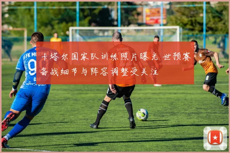 卡塔尔国家队训练照片曝光 世预赛备战细节与阵容调整受关注