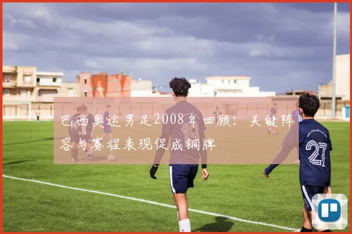 巴西奥运男足2008年回顾：关键阵容与赛程表现促成铜牌