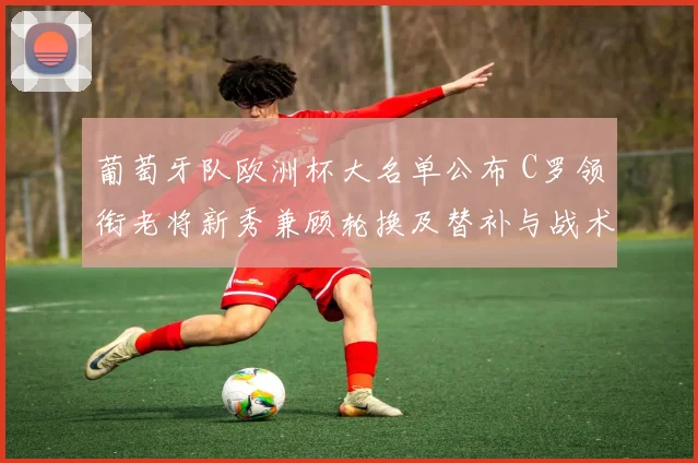 葡萄牙队欧洲杯大名单公布 C罗领衔老将新秀兼顾轮换及替补与战术影响