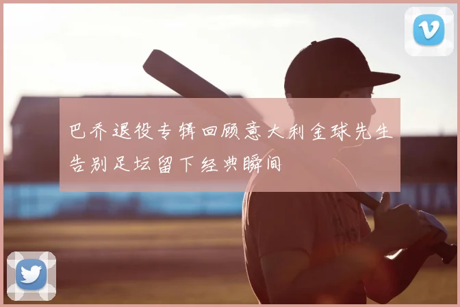 巴乔退役专辑回顾意大利金球先生告别足坛留下经典瞬间