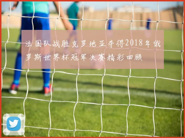 法国队战胜克罗地亚夺得2018年俄罗斯世界杯冠军决赛精彩回顾