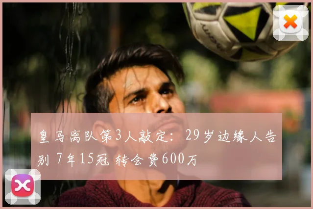 皇马离队第3人敲定:29岁边缘人告别 7年15冠 转会费600万
