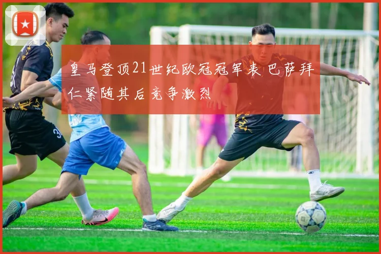 皇马登顶21世纪欧冠冠军表 巴萨拜仁紧随其后竞争激烈