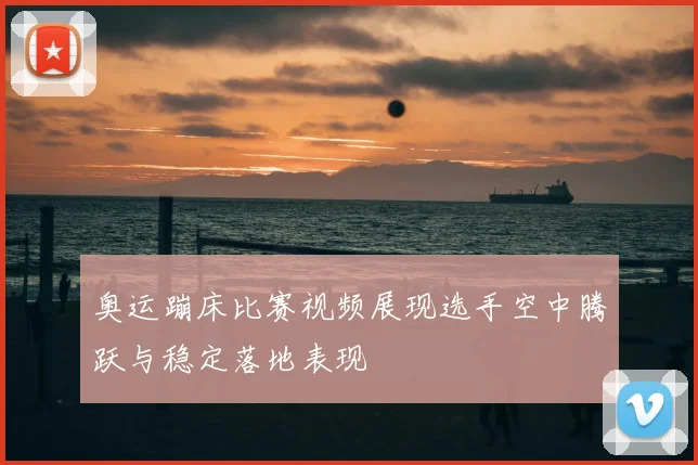 奥运蹦床比赛视频展现选手空中腾跃与稳定落地表现