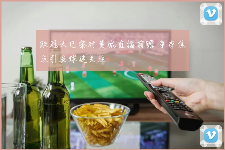 欧冠大巴黎对曼城直播前瞻 争夺焦点引发球迷关注